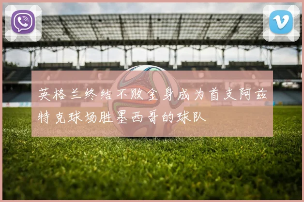 英格兰终结不败金身成为首支阿兹特克球场胜墨西哥的球队