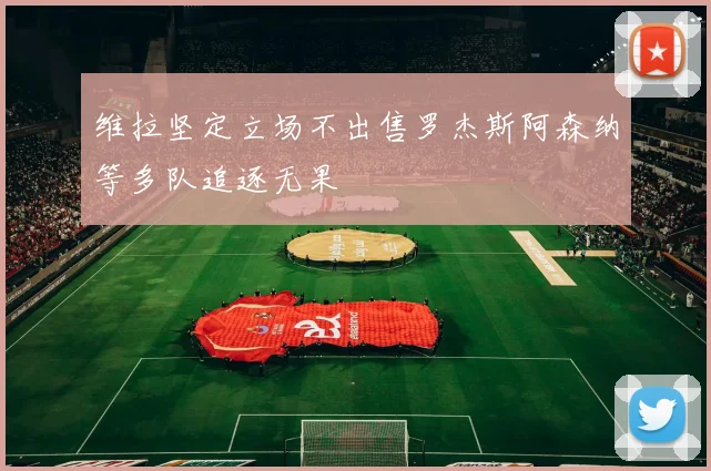 维拉坚定立场不出售罗杰斯阿森纳等多队追逐无果