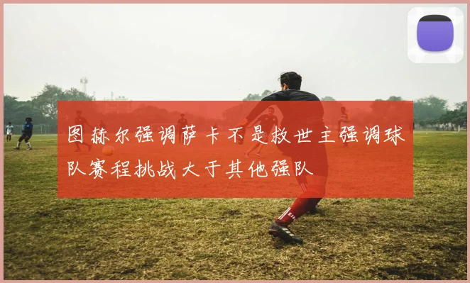 图赫尔强调萨卡不是救世主强调球队赛程挑战大于其他强队