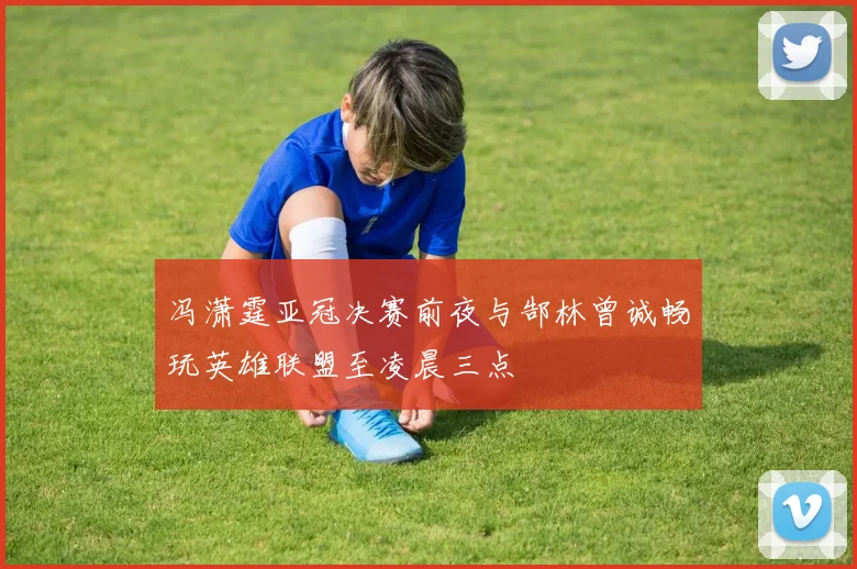 冯潇霆亚冠决赛前夜与郜林曾诚畅玩英雄联盟至凌晨三点