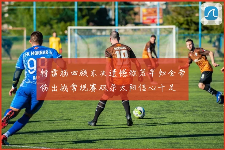 特雷杨回顾东决遗憾称若早知会带伤出战常规赛双杀太阳信心十足