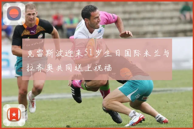 克雷斯波迎来51岁生日国际米兰与拉齐奥共同送上祝福