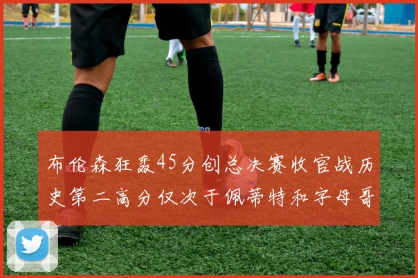 布伦森狂轰45分创总决赛收官战历史第二高分仅次于佩蒂特和字母哥