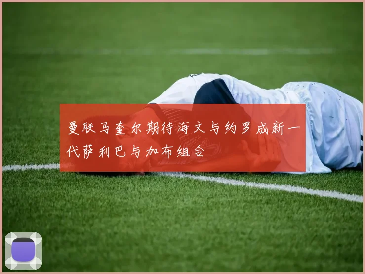 曼联马奎尔期待海文与约罗成新一代萨利巴与加布组合