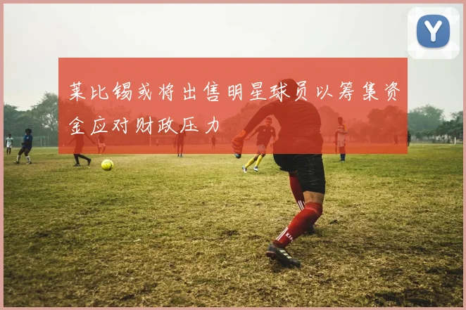 莱比锡或将出售明星球员以筹集资金应对财政压力