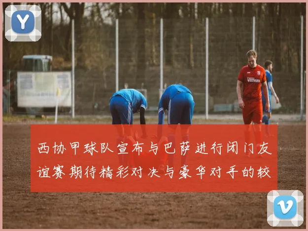西协甲球队宣布与巴萨进行闭门友谊赛期待精彩对决与豪华对手的较量