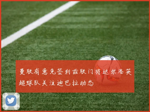 曼联有意免签利兹联门将达尔洛英超球队关注迪巴拉动态
