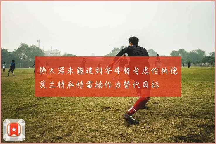 热火若未能追到字母将考虑伦纳德莫兰特和特雷杨作为替代目标