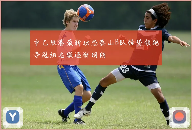 中乙联赛最新动态泰山B队强势领跑争冠组名额逐渐明朗