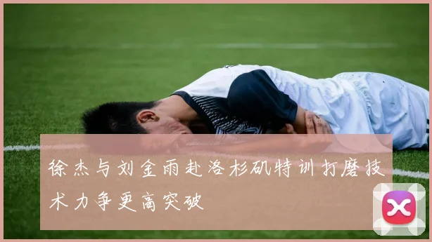 徐杰与刘金雨赴洛杉矶特训打磨技术力争更高突破
