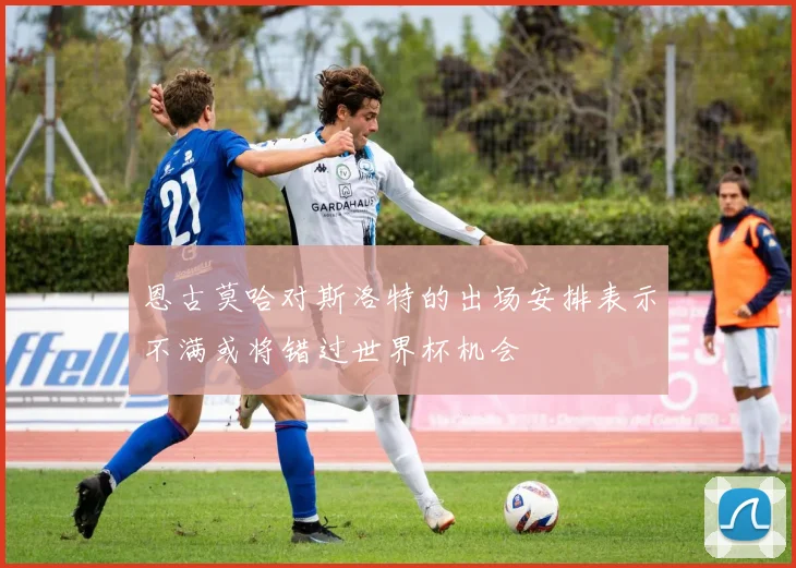 恩古莫哈对斯洛特的出场安排表示不满或将错过世界杯机会