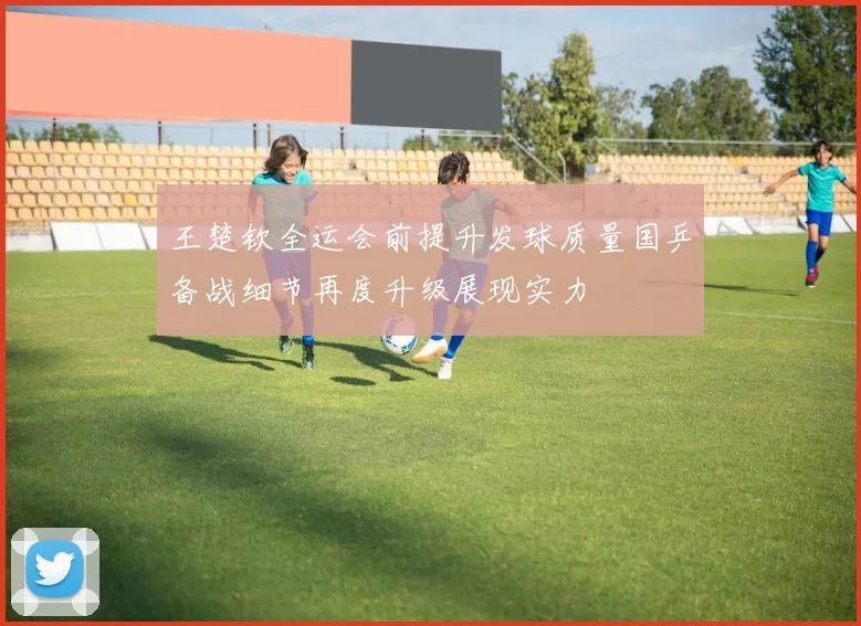 王楚钦全运会前提升发球质量国乒备战细节再度升级展现实力