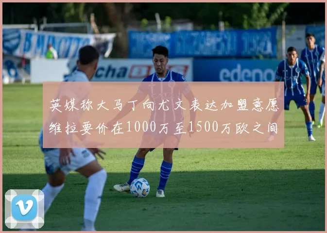 英媒称大马丁向尤文表达加盟意愿维拉要价在1000万至1500万欧之间