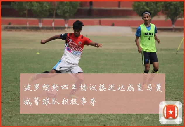 波罗续约四年协议接近达成皇马曼城等球队积极争夺