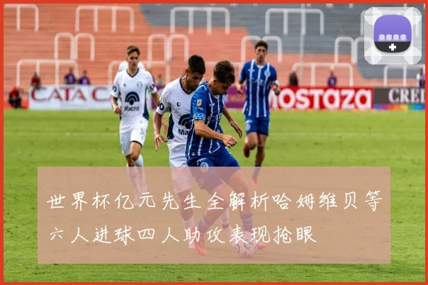 世界杯亿元先生全解析哈姆维贝等六人进球四人助攻表现抢眼