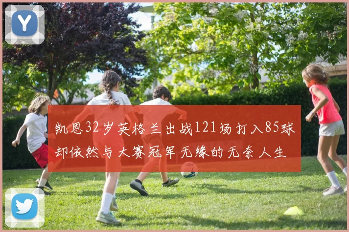 凯恩32岁英格兰出战121场打入85球却依然与大赛冠军无缘的无奈人生