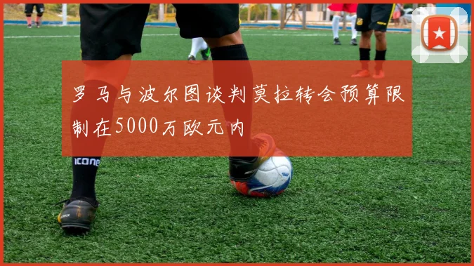 罗马与波尔图谈判莫拉转会预算限制在5000万欧元内