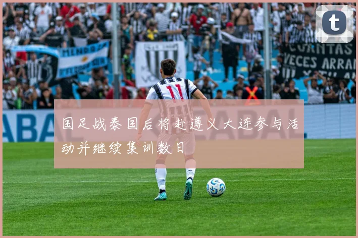 国足战泰国后将赴遵义大连参与活动并继续集训数日