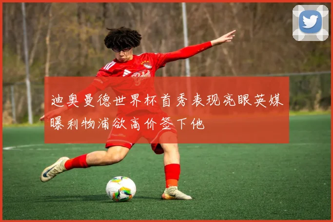 迪奥曼德世界杯首秀表现亮眼英媒曝利物浦欲高价签下他