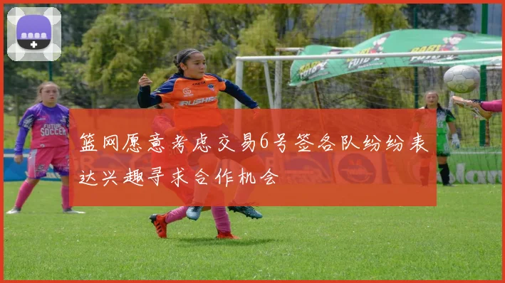 篮网愿意考虑交易6号签各队纷纷表达兴趣寻求合作机会