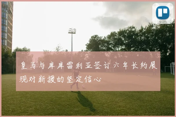 皇马与库库雷利亚签订六年长约展现对新援的坚定信心