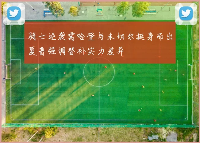 骑士逆袭需哈登与米切尔挺身而出夏普强调替补实力差异