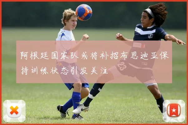 阿根廷国家队或将补招布恩迪亚保持训练状态引发关注