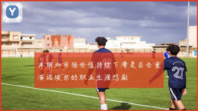 库明加市场价值持续下滑是否会重演诺埃尔的职业生涯悲剧