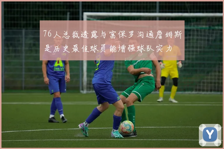 76人总裁透露与富保罗沟通詹姆斯是历史最佳球员能增强球队实力