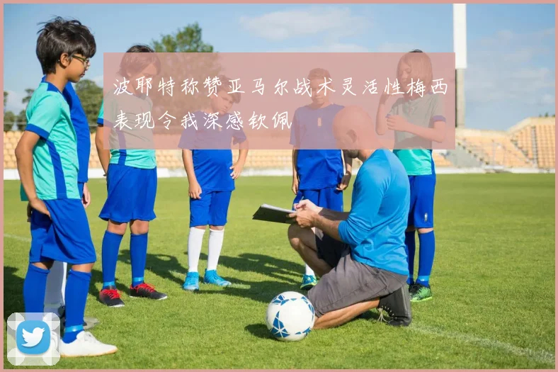 波耶特称赞亚马尔战术灵活性梅西表现令我深感钦佩